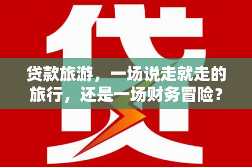 泰顺贷款旅游，一场说走就走的旅行，还是一场财务冒险？